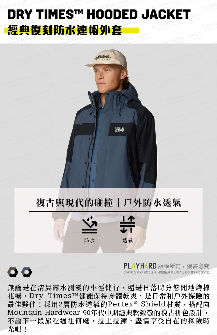 AYHARDDRY TIMES HOODED JACKET經典復刻防水連帽外套HARD復古與現代的碰撞戶外防水透氣防水透氣ARD 版權所有,侵害必究COPYRIGHT @ 2025 丞瑞休閒用品有限公司 ALL RIGHTS RESERVED.PLAYH無論是在清晨露水瀰漫的小徑健行,還是日落時分悠閒地烤棉花糖,Dry Times™都能保持身體乾爽,是日常和戶外探險的最佳夥伴!採用2層防水透氣的Pertex® Shield材質,搭配向Mountain Hardwear 90年代中期經典款致敬的復古拼色設計,不論下一段旅程通往何處,拉上拉鍊,盡情享受自在的探險時光吧!ARDPLAYHAPLAYHA