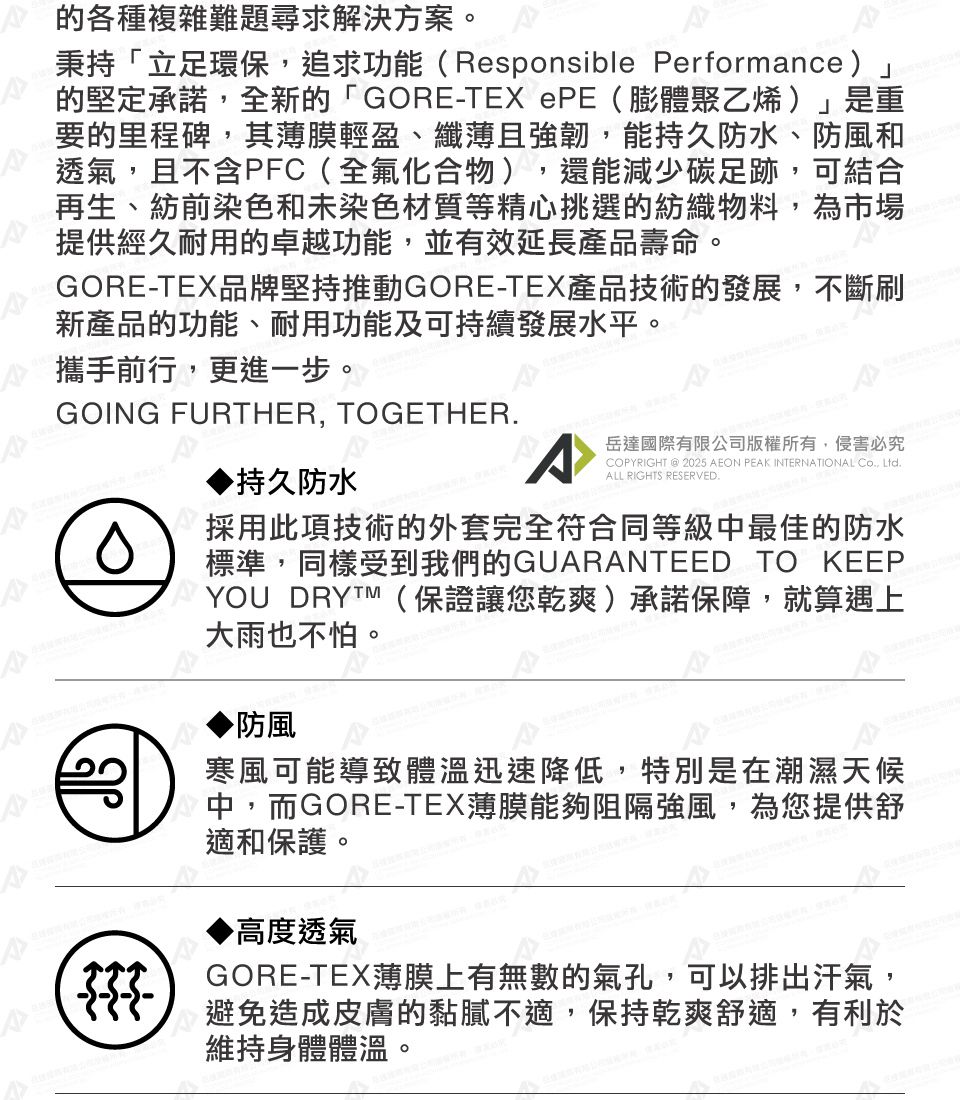 的各種複雜難題尋求解決方案。秉持「立足環保,追求功能(Responsible Performance」的堅定承諾,全新的「GORE-TEX PE(膨體聚乙烯)」是重要的里程碑,其薄膜輕盈、纖薄且強韌,能持久防水、防風和透氣,且不含PFC(全氟化合物),還能減少碳足跡,可結合再生、紡前染色和未染色材質等精心挑選的紡織物料,為市場提供經久耐用的卓越功能,並有效延長產品壽命。GORE-TEX品牌堅持推動GORE-TEX產品技術的發展,不斷刷新產品的功能、耐用功能及可持續發展水平。攜手前行,更進一步。GOING FURTHER, TOGETHER持久防水ACOPYRIGHT @ 2025 AEON PEAK INTERNATIONAL Co., Ltd.ALL RIGHTS RESERVED.岳達國際有限公司版權所有,侵害必究採用此項技術的外套完全符合同等級中最佳的防水標準,同樣受到我們的GUARANTEED TO KEEPYOU DRYTM(保證讓您乾爽)承諾保障,就算遇上大雨也不怕。防風寒風可能導致體溫迅速降低,特別是在潮濕天候中,而GORE-TEX薄膜能夠阻隔強風,為您提供舒適和保護。高度透氣GORE-TEX薄膜上有無數的氣孔,可以排出汗氣,避免造成皮膚的黏膩不適,保持乾爽舒適,有利於維持身體體溫。