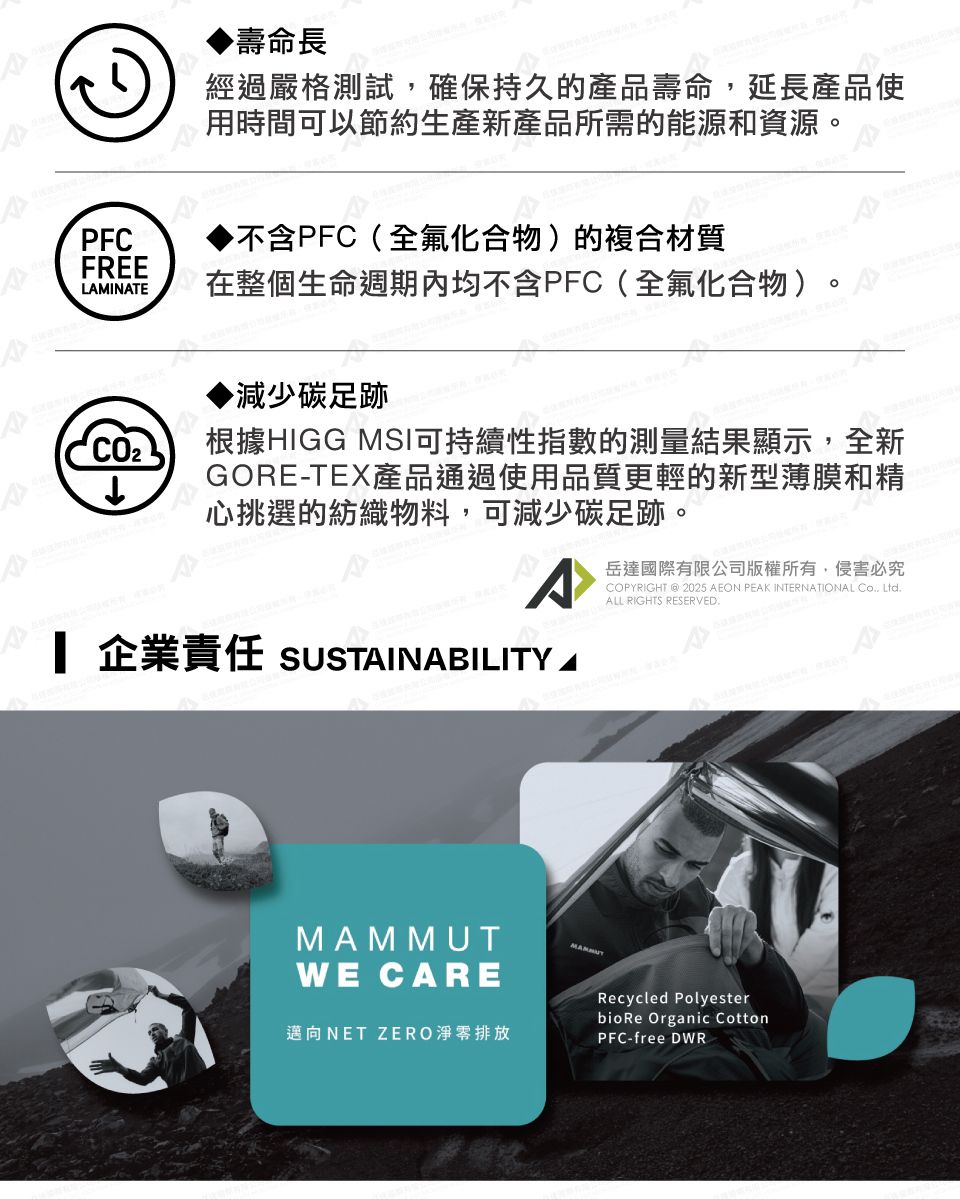 PFC壽命長經過嚴格測試,確保持久的產品壽命,延長產品使時間可以節約生產新產品所需的能源和資源▶不含PFC(全氟化合物)的複合材質FREELMINATE在整個生命週期內均不含PFC(全氟化合物)。▶減少碳足跡↓根據HIGG MSI可持續性指數的測量結果顯示,全新GORE-TEX產品通過使用品質更輕的新型薄膜和精心挑選的紡織物料,可減少碳足跡。 企業責任 SUSTAINABILITY A岳達國際有限公司版權所有,侵害必究COPYRIGHT @ 2025 AEON PEAK INTERNATIONAL Co Ltd.ALL RIGHTS RESERVED.MAMMUTWE CARE邁向NET ZERO淨零排放Recycled PolyesterbioRe Organic CottonPFC-free DWR.