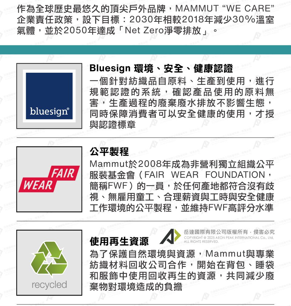 作為全球歷史最悠久的頂尖戶外品牌MAMMUTWE CARE”企業責任政策,設下目標:2030年相較2018年減少30%溫室氣體,並於2050年達成「Net Zero淨零排放」。bluesignWEARFAIRBluesign 環境、安全、健康認證一個針對紡織品自原料、生產到使用,進行規範認證的系統,確認產品使用的原料無害,生產過程的廢棄廢水排放不影響生態,同時保障消費者可以安全健康的使用,才授與認證標章公平製程Mammut於2008年成為非營利獨立組織公平服裝基金會(FAIR WEAR FOUNDATION,簡稱FWF)的一員,於任何產地都符合沒有歧視、無雇用童工、合理薪資與工時與安全健康工作環境的公平製程,並維持FWF高評分水準recycled使用再生資源岳達國際有限公司版權所有,侵害必究COPYRIGHT @ 2025 AEON PEAK INTERNATIONAL Co, Ltd.ALL RIGHTS RESERVED.為了保護自然環境與資源,Mammut與專業紡織材料回收公司合作,開始在背包、睡袋和服飾中使用回收再生的資源,共同減少廢棄物對環境造成的負擔