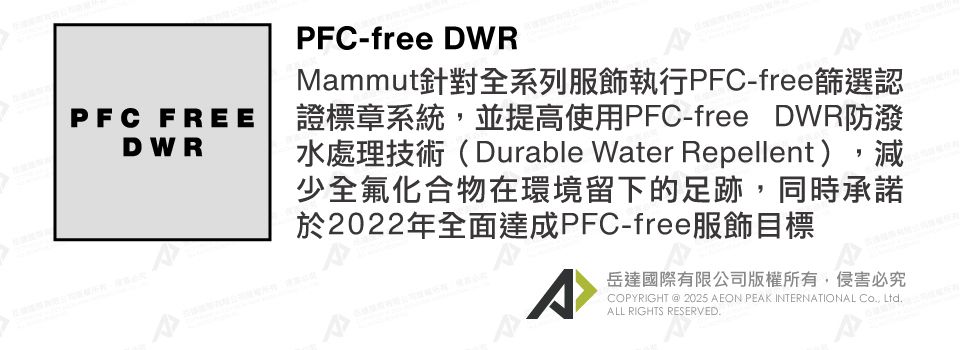 PFC FREEDWRPFC-free DWRMammut針對全系列服飾執行PFC-free篩選認證標章系統,並提高使用PFC-free DWR防潑水處理技術(Durable Water Repellent),減少全氟化合物在環境留下的足跡,同時承諾於2022年全面達成PFC-free服飾目標岳達國際有限公司版權所有,侵害必究COPYRIGHT @ 2025 AEON PEAK INTERNATIONAL Co, Ltd.ALL RIGHTS RESERVED.