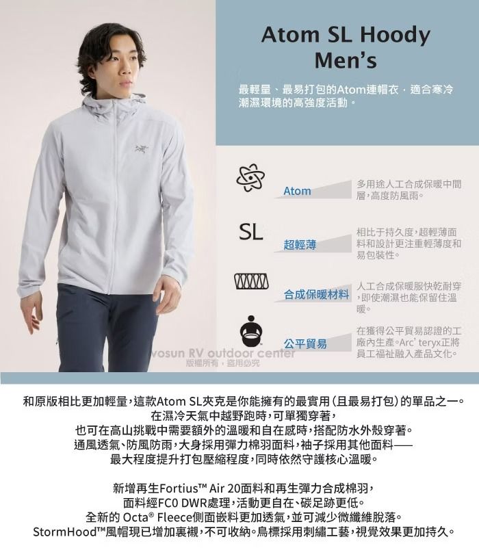 Atom SL HoodyMens最輕量、最易打包的Atom連帽衣適合寒冷潮濕環境的高強度活動。Atom多用途人工合成保暖中間層,高度防風雨。SL相比于持久度,超輕薄面超輕薄料和設計更注重輕薄度和易包裝性。人工合成保暖服快乾耐穿合成保暖材料,即使潮濕也能保留住溫暖。公平貿易 RV outdoor center版權所有,盜用必究在獲得公平貿易認證的工廠內生產。Arcteryx正將員工融入產品文化。和原版相比更加輕量,這款Atom SL夾克是你能擁有的最實用(且最易打包)的單品之一。在濕冷天氣中越野跑時,可單獨穿著,也可在高山挑戰中需要額外的溫暖和自在感時,搭配防水外殼穿著。通風透氣、防風防雨,大身採用彈力棉羽面料,袖子採用其他面料最大程度提升打包壓縮程度,同時依然守護核心溫暖。新增再生Fortius™ Air 20面料和再生彈力合成棉羽,面料經FCO DWR處理,活動更自在、碳足跡更低。全新的 Octa ® Fleece側面嵌料更加透氣,並可減少微纖維脫落。StormHood™風帽現已增加裏襯,不可收納。鳥標採用刺繡工藝,視覺效果更加持久。
