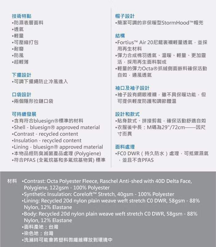 技術特點防濕表層面料透氣輕量可壓縮打包耐磨防風超輕薄下擺設計可調下擺繩防止冷風進入口袋設計兩個拉鏈口袋可持續發展含有符合bluesign®標準的材料Shell - bluesign® approved materialntrast-recycled contentInsulation - recycled contentLining - bluesign® approved material本物品經防臭滅菌產品處理(Polygiene)符合PFAS (全氟烷基和多氟烷基物質)標準帽子設計簡潔可調的非保暖型Storm Hood™帽兜結構Fortius™ Air 20輕量透氣並採用再生材料彈力合成棉羽透氣、溫暖、輕量、更加靈活採用再生面料製成輕量的彈力Octa®抓絨側面嵌料確保活動自如通風透氣袖口及袖子設計袖子設有網眼裡襯雖不具保暖功能但可提供輕度防護和調節體溫設計和款式貼身款式、拼接剪裁,確保活動舒適自如衣服後中長:M碼為29/72cm——因尺寸而異面料處理FCODWR(持久防水)處理,可抵禦濕氣,並且不含PFAS材料 ntrast: Octa Polyester Fleece, Raschel Anti-shed with 40D Delta Face,Polygiene, 122gsm - 100% PolyesterSynthetic Insulation: Coreloft™ Stretch, 40gsm-100% PolyesterLining: Recycled 20d nylon plain weave weft stretch Co DWR, 58gsm-88%Nylon, 12% Elastane·Body: Recycled 20d nylon plain weave weft stretch Co DWR, 58gsm - 88%Nylon, 12% Elastane面料產地:台灣•染色地:台灣·洗滌時可能會將塑料微纖維釋放到環境中