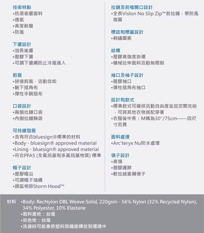 技術特點防濕表層透氣高度耐磨 防風下擺設計後擺壓膠下擺可調下擺繩防止冷風進入剪裁拼接剪裁活動自如腋下插角布彈性手腕插布口袋設計兩個拉鏈口袋拉鏈胸袋可持續發展含有符合bluesign®標準的材料Body-bluesign® approved materialLining - bluesign® approved material符合PFAS(全氟烷基和多氟烷基物質)標準帽子設計壓膠帽沿可調帽子抽繩頭盔相容Storm 拉鏈及前開口設計全長Vislon No Slip Zip™前拉鏈帶防風襟翼標誌和標籤設計刺繡圖案結構壓膠高強度掛環機械拉伸面料活動無限制袖口及袖子設計壓膠袖口彈性插角布袖口設計和款式標準款式可確保活動自由度並且空間充裕可與其他衣物搭配穿著衣服後中長:M碼為30/75cm—因尺寸而異面料處理Arcteryx Nu防水處理領子設計高領·壓膠護脖·領子材料 Body: RecNylon DBL Weave Solid, 220gsm-56% Nylon (32% Recycled Nylon),34% Polyester, 10% Elastane面料產地:台灣染色地:台灣洗滌時可能會將塑料微纖維釋放到環境中