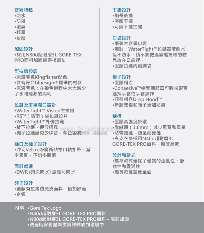技術特點防水防風透氣輕量耐磨加固設計採用超耐磨3L GORE-TEXPRO面料加固易磨損部位可持續發展原液著色Kingfisher配色含有符合bluesign®標準的材料原液著色:在染色過程中大大減少了水和能源的消耗下擺設計加長後擺壓膠下擺可調下擺抽繩口袋設計兩個大容量口袋備註:WaterTight™拉鏈高度耐水但不防水。請不要把濕氣能損壞的物品放在口袋裡。壓膠拉鏈內側胸袋帽子設計壓膠帽沿Cohaesive™帽兜調節器可輕松帶著連指手套或手套操作頭盔相容Drop 拉鏈及前開口設計™(防雨)袋拉鏈拉片WaterTight™ Vislon主拉鏈WaterTight™外側拉鏈新款兜帽和領子更加身結構壓膠高強度掛環腋下拉鏈便於通風   outdoor  微頭(1.6mm)減少累贅和重量繩子拉鏈頭減少噪音牽拉容易 貼帶接縫防風雨更佳袖口及袖子設計沖切Velcro®魔術貼袖口粘扣帶減少累贅,不鉤掛脫落衣身採用N40d超耐磨3LGORE-TEX PRO面料,輕薄柔軟設計和款式標準款式確保了優異的通風性、舒適性和靈活性加長款覆蓋更全面面料處理DWR (持久防水) 處理可防水領子設計有面料,倍加舒適企領材料 ·Gore Tex Logo·N40d超耐磨3L GORE-TEX PRO面料·N80d超耐磨3L GORE-TEX PRO面料-局部加固·洗滌時會將塑料微纖維釋放到環境中
