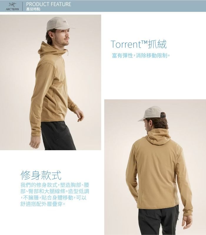 ARCTERYXPRODUCT FEATURE產品特點修身款式我們的修身款式,塑造胸部、腰部、臀部和大腿線條。造型低調,不臃腫,貼合身體移動,可以舒適搭配外層疊穿。Torrent抓絨富有彈性,消除移動限制。