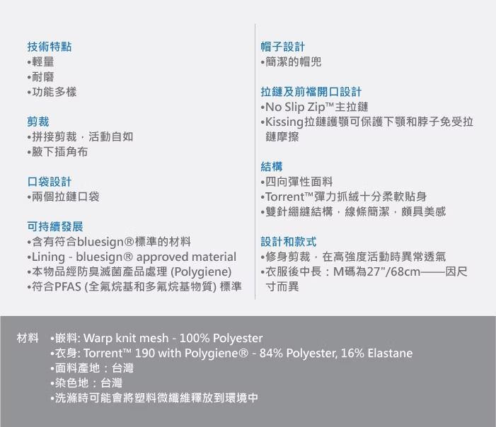 技術特點輕量耐磨功能多樣剪裁拼接剪裁活動自如腋下插角布口袋設計兩個拉鏈口袋可持續發展含有符合bluesign®標準的材料Lining - bluesign® approved material本物品經防臭滅菌產品處理(Polygiene)符合PFAS(全氟烷基和多氟烷基物質)標準帽子設計簡潔的帽兜拉鏈及前開口設計 Slip Zip™主拉鏈Kissing拉鏈護可保護下顎和免受拉鏈摩擦結構四向彈性面料Torrent™彈力抓絨十分柔軟貼身雙針綳縫結構線條簡潔,頗具美感設計和款式修身剪裁,在高強度活動時異常透氣衣服後中長:M碼為27/68cm——因尺寸而異材料 嵌料: Warp knit mesh-100% Polyester衣身: Torrent™ 190 with Polygiene® - 84% Polyester, 16% Elastane面料產地:台灣染色地:台灣•洗滌時可能會將塑料微纖維釋放到環境中