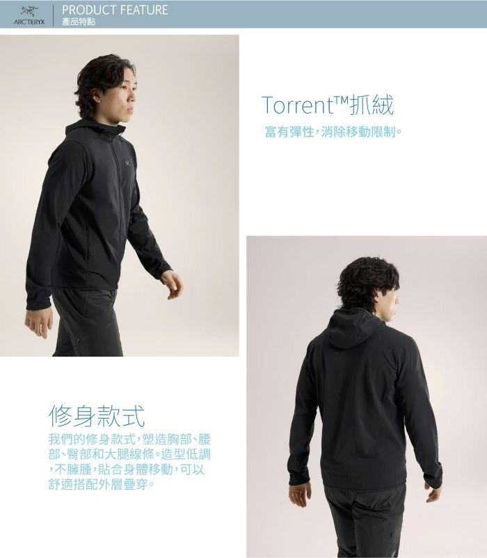 ARCTERYXPRODUCT FEATURE產品特點修身款式我們的修身款式,塑造胸部、腰部、臀部和大腿線條。造型低調,不臃腫,貼合身體移動,可以舒適搭配外層疊穿。Torrent抓絨富有彈性,消除移動限制。