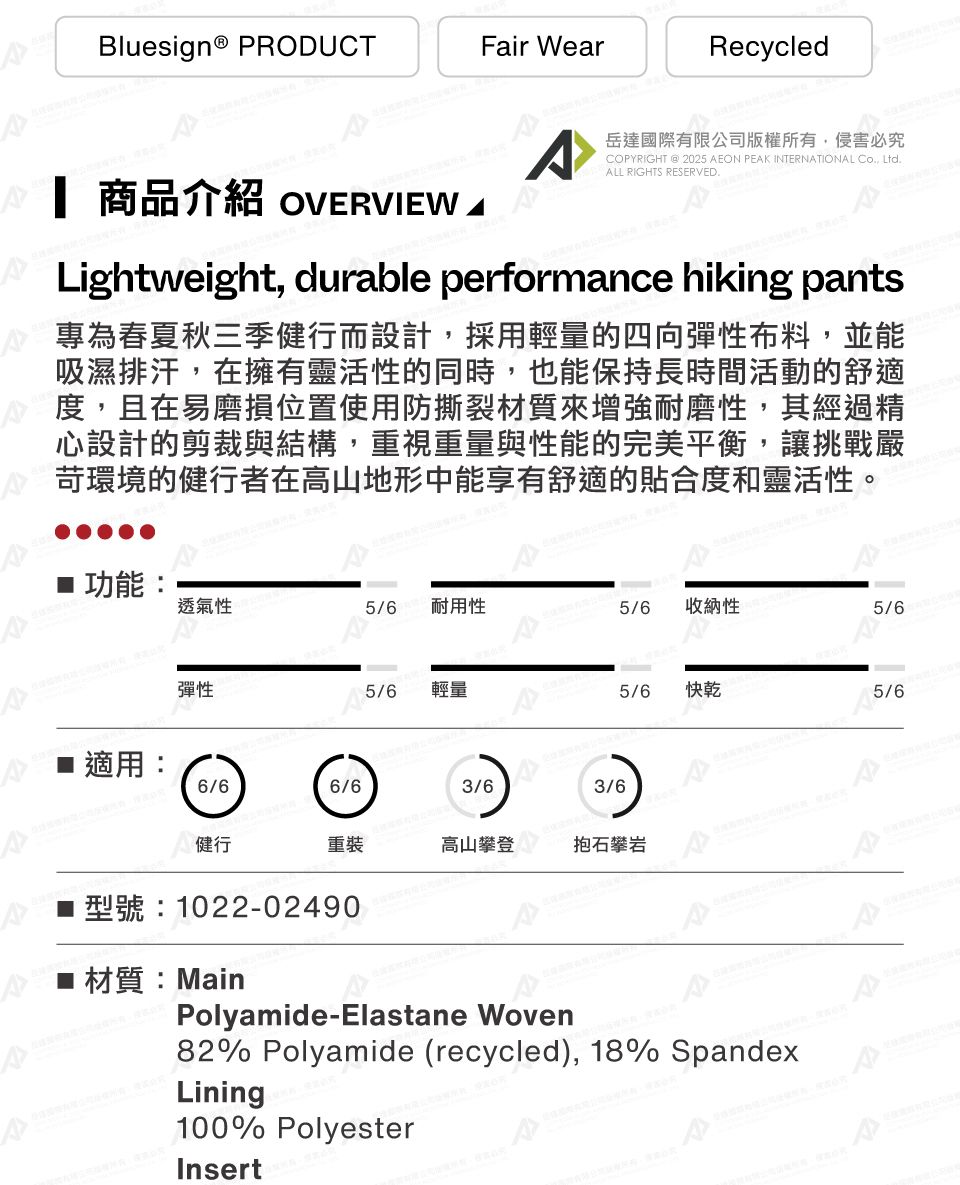 Bluesign® PRODUCTFair WearRecycledA岳達國際有限公司版權所有,侵害必究COPYRIGHT @ 2025 AEON PEAK INTERNATIONAL Co., Ltd.ALL RIGHTS RESERVED. 商品介紹 OVERVIEW.Lightweight, durable performance hiking pants專為春夏秋三季健行而設計,採用輕量的四向彈性布料,並能吸濕排汗,在擁有靈活性的同時,也能保持長時間活動的舒適度,且在易磨損位置使用防撕裂材質來增強耐磨性,其經過精心設計的剪裁與結構,重視重量與性能的完美平衡,讓挑戰嚴苛環境的健行者在高山地形中能享有舒適的合度和靈活性。功能:透氣性5/6 耐用性5/6 收納性5/6彈性5/6輕量5/6快乾適用:6/66/63/63/6健行重裝高山攀登抱石攀岩型號:1022-02490 材質:MainPolyamide-Elastane Woven82% Polyamide (recycled), 18% SpandexLining100% PolyesterInsert