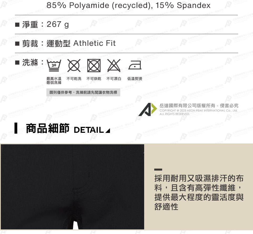 85% Polyamide (recycled), 15% Spande淨重:267g剪裁:運動型 thletic Fitx  洗滌:30最高水溫不可乾洗 不可烘乾不可漂白最弱洗滌低溫熨燙圖列僅供參考,洗滌前請先閱讀衣物洗標A^岳達國際有限公司版權所有,侵害必究COPYRIGHT @ 2025 AEON PEAK INTERNATIONAL Co., Ltd.ALL RIGHTS RESERVED. 商品細節 DETAIL A採用耐用又吸濕排汗的布料,且含有高彈性纖維,提供最大程度的靈活度與舒適性