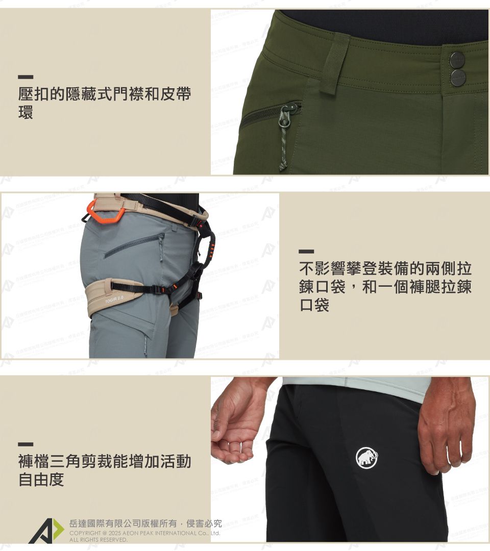 壓扣的隱藏式門襟和皮帶環不影響攀登裝備的兩側拉鍊口袋和一個褲腿拉鍊口袋褲檔三角剪裁能增加活動自由度COPYIGHT  2025 AEON PEAK INTERNATIONAL , Ltd岳達國際有限公司版權所有,侵害必究 RALL RIGHTS RESERVED.