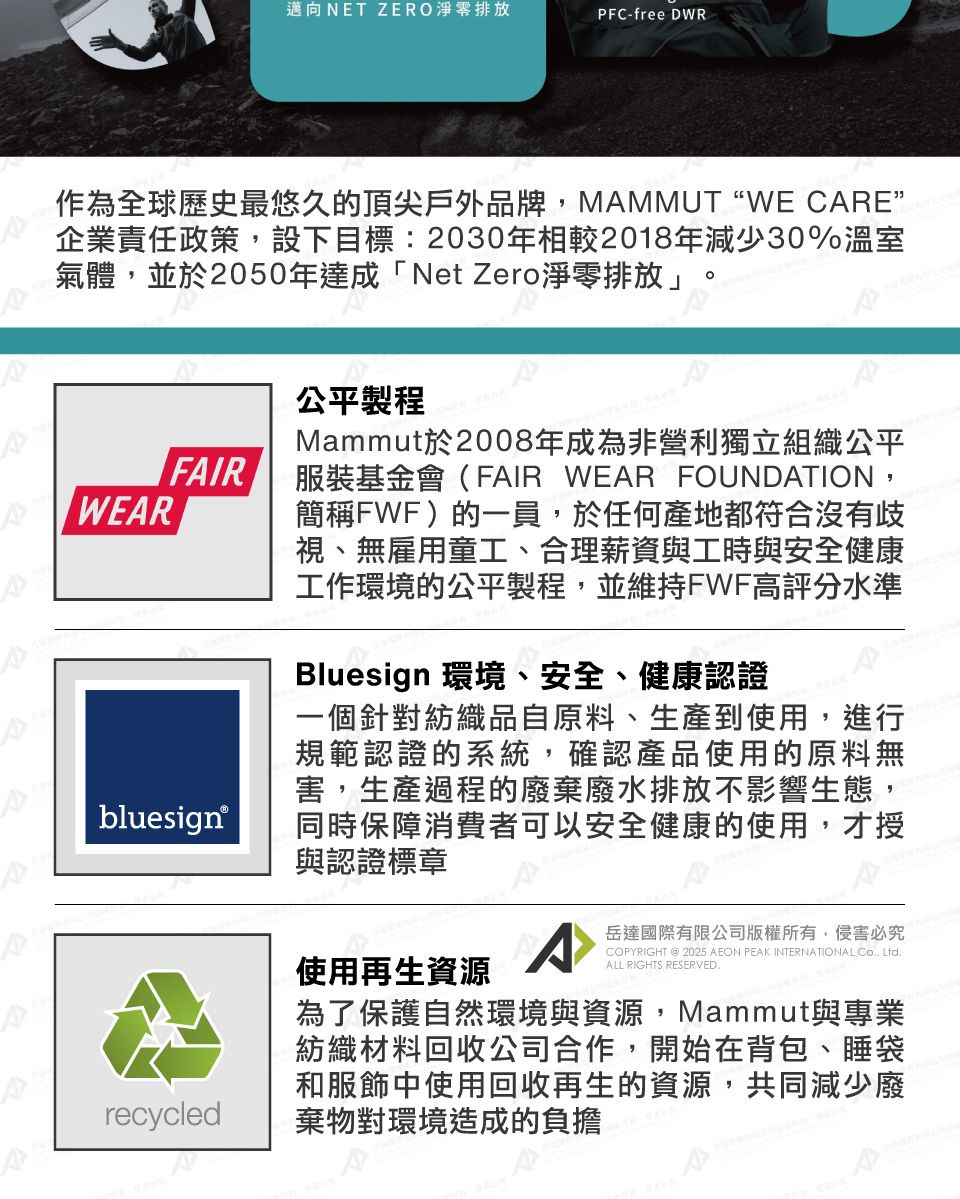 邁向NET ZERO淨零排放PFC-free DWR作為全球歷史最悠久的頂尖戶外品牌MAMMUT WE CARE企業責任政策,設下目標:2030年相較2018年減少30%溫室氣體,並於2050年達成「Net Zero淨零排放」FAIRWEAR公平製程Mammut於2008年成為非營利獨立組織公平服裝基金會(FAIR WEAR FOUNDATION,簡稱FWF)的一員,於任何產地都符合沒有歧視、無雇用童工、合理薪資與工時與安全健康工作環境的公平製程,並維持FWF高評分水準Bluesign 環境、安全、健康認證bluesign®一個針對紡織品自原料、生產到使用,進行規範認證的系統,確認產品使用的原料無害,生產過程的廢棄廢水排放不影響生態,同時保障消費者可以安全健康的使用,才授與認證標章使用再生資源^岳達國際有限公司版權所有,侵害必究COPYRIGHT @ 2025 AEON PEAK INTERNATIONAL , LtdALL RIGHTS RESERVED.recycled為了保護自然環境與資源,Mammut與專業紡織材料回收公司合作,開始在背包、睡袋和服飾中使用回收再生的資源,共同減少廢棄物對環境造成的負擔