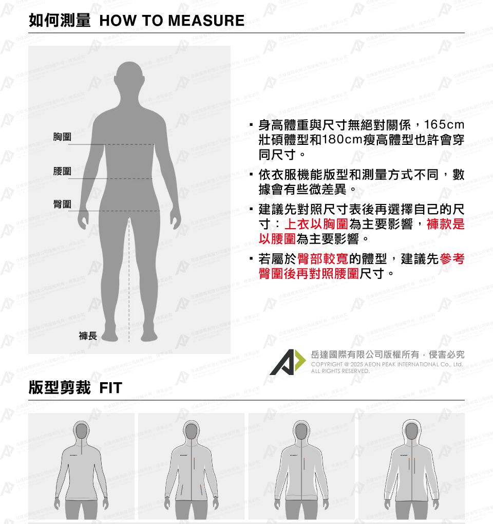 如何測量 HOW TO MESURE胸圍腰圍臀圍褲長身高體重與尺寸無絕對關係,165cm壯碩體型和180cm瘦高體型也許會穿同尺寸。依衣服機能版型和測量方式不同,數據會有些微差異。建議先對照尺寸表後再選擇自己的尺寸:上衣胸圍為主要影響,褲款是,若屬於臀部較寬的體型,建議先參考臀圍後再對照腰圍尺寸。 以腰圍為主要影響。版型剪裁 FITAA岳達國際有限公司版權所有,侵害必究COPYRIGHT @ 2025 AEON PEAK INTERNATIONAL Co, Ltd.ALL RIGHTS RESERVED.