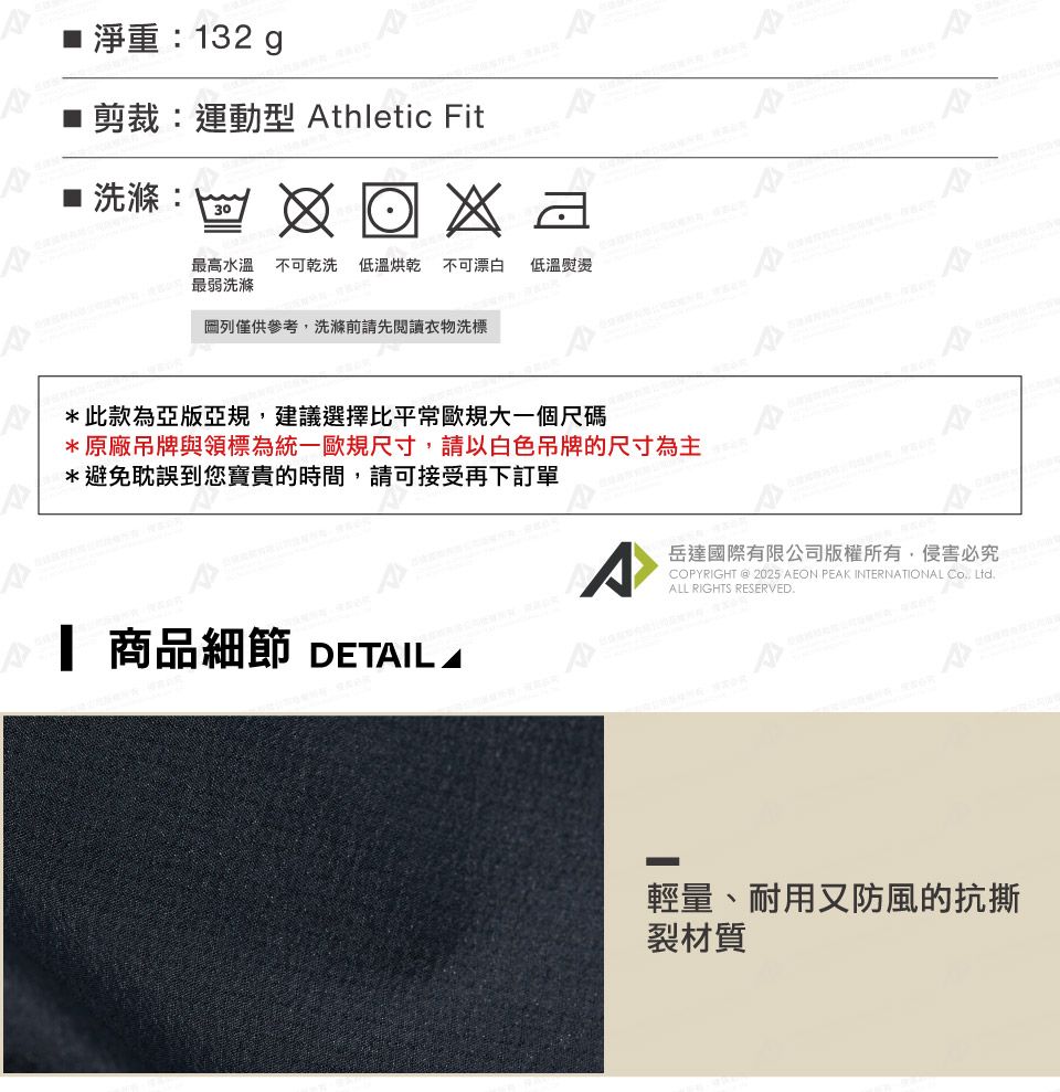 淨重132 剪裁:運動型 thletic Fit: 30最弱洗滌最高水溫不可乾洗 低溫烘乾不可漂白低溫熨燙列僅供參考洗滌前請先閱讀衣物洗標*此款為亞版亞規,建議選擇比平常歐規大一個尺碼*原廠吊牌與領標為統一歐規尺寸,請以白色吊牌的尺寸為主*避免耽誤到您寶貴的時間,請可接受再下訂單 商品細節 DETAIL A^岳達國際有限公司版權所有,侵害必究COPYRIGHT @ 2025 AEON PEAK INTERNATIONAL , ALL RIGHTS RESERVED輕量、耐用又防風的抗撕裂材質