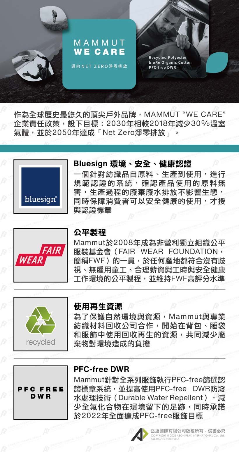 MMMUTWE CARERecycled Polyester邁向NET ZERO淨零排放bio Re Organic CottonPFC-free DWR作為全球歷史最悠久的頂尖戶外品牌,MAMMUTWE CARE”企業責任政策,設下目標:2030年相較2018年減少30%溫室氣體,並於2050年達成「Net Zero淨零排放」bluesignWEARFAIRrecycledBluesign 環境、安全、健康認證一個針對紡織品自原料、生產到使用,進行規範認證的系統,確認產品使用的原料無害,生產過程的廢棄廢水排放不影響生態,同時保障消費者可以安全健康的使用,才授與認證標章公平製程Mammut於2008年成為非營利獨立組織公平服裝基金會(FAIR WEAR FOUNDATION,簡稱FWF)的一員,於任何產地都符合沒有歧視、無雇用童工、合理薪資與工時與安全健康工作環境的公平製程,並維持FWF高評分水準使用再生資源為了保護自然環境與資源,Mammut與專業紡織材料回收公司合作,開始在背包、睡袋和服飾中使用回收再生的資源,共同減少廢棄物對環境造成的負擔PFC FREEDWRPFC-free DWRMammut針對全系列服飾執行PFC-free篩選認證標章系統,並提高使用PFC-free DWR防潑水處理技術(Durable Water Repellent),減少全氟化合物在環境留下的足跡,同時承諾於2022年全面達成PFC-free服飾目標A岳達國際有限公司版權所有,侵害必究COPYRIGHT  2025 AEON PEAK INTERNATIONAL Co ALL RIGHTS RESERVED.