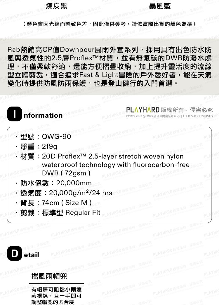 PL 煤炭黑AY 暴風藍(顏色會因光線而導致色差因此供參考請依際出貨的顏色準) AY  A Rab熱銷CP值Downpour風雨外套系列採具有出色防水防風與透氣性的2.5層ProflexTM材質並有無氟碳的DWR防潑水處理不柔軟舒適還能方摺疊收納加上提升靈活度的流線型立體剪裁適合追求Fast &Light冒險的戶外愛好者能在天氣變化時提供防風防雨保護,也是登山健行的入門首選Y HARDPLAY HARD nformationPLAY 淨重:219g型號:QWG-90PLAY HARD 用COPYRIGHT @ 2025 休閒用品有限公司 ALL RIGHTS RESERVED. 有,PLAYH,PLAY HARD DetailPLAY HARD ,材質:20D ProflexM 2.5-layer stretch woven nylonRD Waterproof technology with fluorocarbon-freeDWR(72gsm)防水係數:20,000mmPLAYHARD·透氣度:20,000g//24 hrs為,僅實必背長:74cm ( Size M)剪裁:標準型 Regular FitPLAYHARD PLAYHARD版YHARDPLAYHARDPLAY HARD ,侵必PLAYHARD 所PLA HAPLAY HARD PLAY HARD ,便必究PLAYHARD ,僅必究PLAYHARD擋風雨帽PLAYHAPLAY HARD權所有,必究有帽簷可阻擋小雨遮蔽視線,且一手即可調整帽兜的貼合度PLAYHARD 害必究PLAYHAPLAY HARD ,必究PLAY HARD 。必究PLAYHAPLAY HARD ,高必究PLAYHA