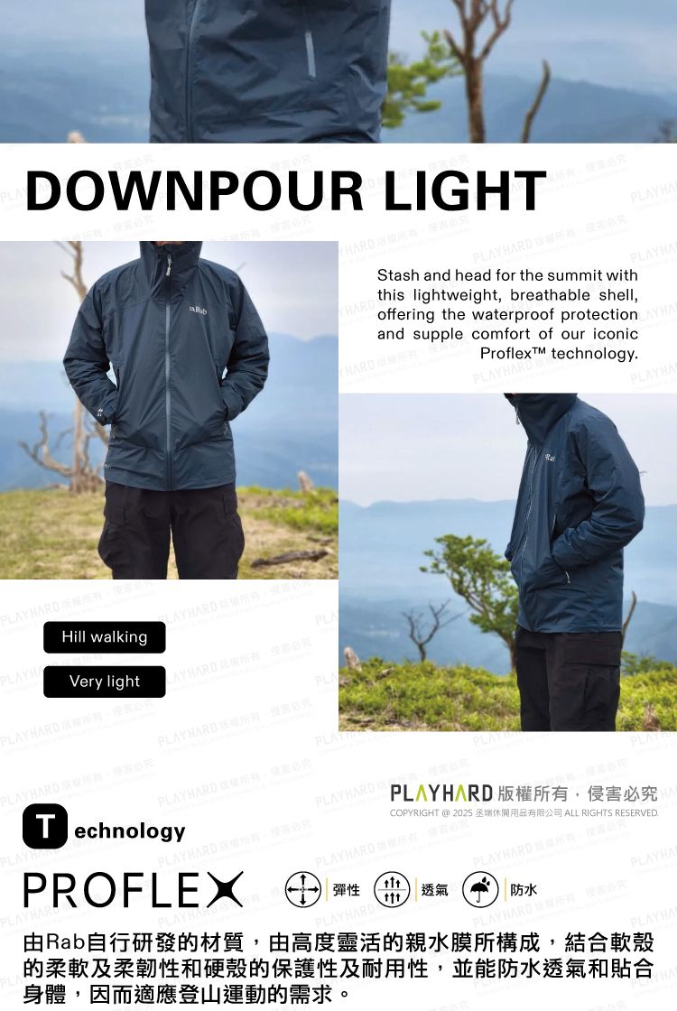 DOWNPOUR LIGHT PLYHAStash and head for the summit with this lightweight breathable shelloffering the waterproof protection AYHAand supple comfort of our iconicProflexTM technologyP HARD HAHill walkingVery lightPLALAYHARD  PLAPLAYHARD PLAYHARD ,必PLAYTechnologyPLAYHARD ,必究PLAYHARDPROFLEX PLAYHARD防水AYHARD必究PLAYHA由Rab自行研發的材質,由高度靈活的親水膜所構成,結合軟殼的柔軟及柔韌性和硬殼的保護性及耐用性,並能防水透氣和貼合身體,因而適應登山運動的需求。PLAYHA彈性PLAYPLAYHARD 版權所有,侵害必究COPYRIGHT  2025 ALL RIGHTS RESERVEDPLAYHARDPLAYHARD透氣PLAYHA
