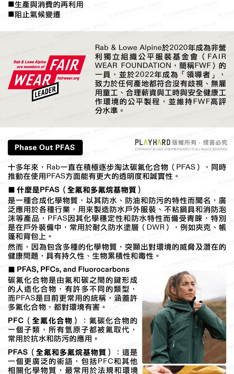 生產與消費再利用阻止氣候變遷 PLAYRab & Lowe Alpineare members ofPLAYWEARPLAYHAROPLAY  PLAY  必究PLAY 必究PLAYHAFAIRLEADERPLAYBARD必究fairwear.orgPLAY HARD Phase Out PFASPLAYHAPLAY HARD必究Rab & Lowe Alpine於2020年成為非營利獨立組織公平服裝基金會(FAIRWEAR FOUNDATION簡稱FWF)的一員並於2022年成為「領導者」致力於任何產地都符合沒有歧視、無雇用童工、合理薪資與工時與安全健康工作環境的公平製程並維持FWF高評分水準。PLAYHARD PLAY HARD,PLAYHARD ,PLAYHAAYHARDCOPYRIGHT @ 2025 休閒用品有限公司 ALL RIGHTS RESERVED.PLAYHARD 所有,侵害必究十多年來,Rab一直在積極逐步淘汰碳氟化合物(PFAS),同時推動在使用PFAS方面能有更大的透明度和誠實性。 什麼是PFAS(全氟和多氟烷基物質)PLAYHA是一種合成化學物質,以其防水、防油和防污的特性聞名,廣泛應用於各種行業,用來製造防水戶外服裝、不粘鍋具和消防泡沫等產品,PFAS化學穩定性和防水特性而備受青睞,特別是在戶外裝備中,常用於耐久防水塗層(DWR),例如夾、帳篷和背包上。然而,因為包含多種的化學物質,突顯出對環境的威脅及潛在的健康問題,具有持久性、生物累積性和毒性。■ PFAS, PFCs, and Fluorocarbons碳氟化合物是由氟和碳之間的鍵形成的人造化合物,有許多不同的類型,而PFAS是目前更常用的統稱,涵蓋許多氟化合物,都對環境有害。PFC(全氟化合物):氟碳化合物的一個子類,所有氫原子都被氟取代,常用於抗水和防污的應用。PFAS(全氟和多氟烷基物質):這是一個更廣泛的術語,包括PFC和其他相關化學物質,最常用於法規和環境PLAY HARD 版權,而克PLAYHA