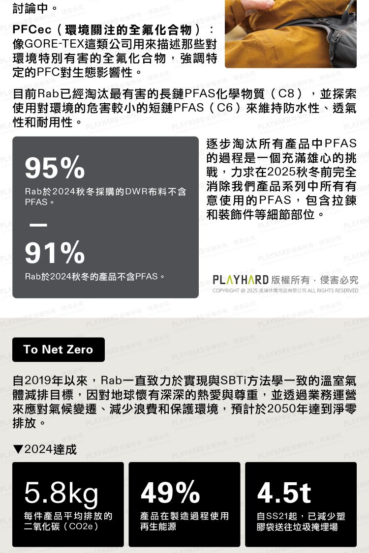 討論中PFCec環境關注的全氟化合物 )像GORE-TEX這類公司用來描述那些對環境特別的全氟化合物強調特定的PFC對生態影響性。目前Rab已經淘汰最有的長鏈PFAS化學物質C8)並探索使用對環境的危害較小的短鏈PFAS(C6)來維持防水性、透氣性和耐用性。5%Rab於2024秋冬採購的DWR布料不含PFAS。91%HA逐步淘汰有產品中PFAS的過程是一個充滿雄心的挑戰力求在2025秋冬前完全消除我們產品系列中有意使用的PFAS包含拉鍊和裝飾件等細節部位。 PLAYHAPLAYHAPLAYHARD 版,Rab於2024秋冬的產品不含PFAS。(PLAYHARD 9有,To Net ZeroPLAYHARD所有,害COPYRIGHT @ 2025 丞瑞休閒用品有限公司 ALL RIGHTS REVED.PLAYHARD所權所有,害PLAY2024達成PLAYHARD 自2019年以來,Rab一直致力於實現與SBTi方法學一致的溫室氣體減排目標,因對地球懷有深深的熱愛與尊重,並透過業務運營來應對氣候變遷、減少浪費和保護環境,預計於2050年達到淨零排放。PLAYHARD 。必究 SERPLAYHAPLAYHAPLAYHARD :必究PLAYHA5.8kg49%4.5t每件產品平均排放的二氧化碳(CO2e)產品在製造過程使用再生能源自SS21起,已減少塑膠袋送往垃圾掩埋場PLAYHARD ,侵害必究PLAYHA