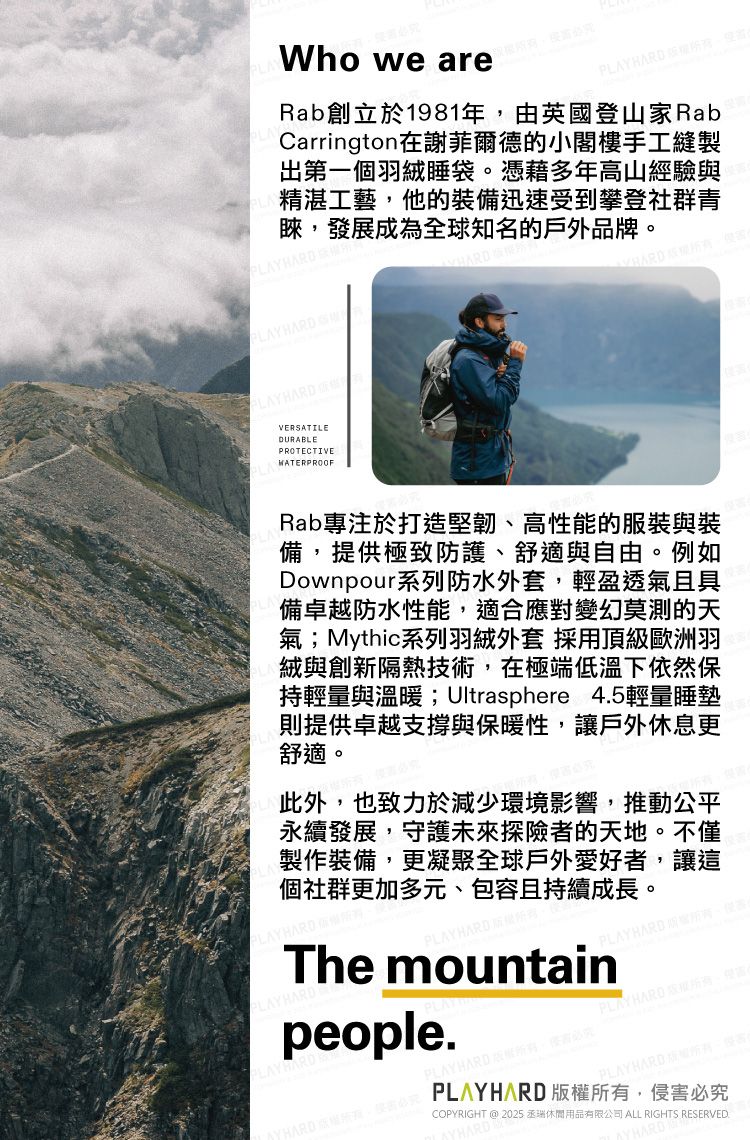 Who we HARD Rab創立於1981年由英國登山家RabCarrington在謝菲爾德的小閣樓手工縫製出第一個羽絨睡袋。憑藉多年高山經驗與精湛工藝他的裝備迅速受到攀登社群青睞,發展成為全球知名的戶外品牌。PLAYHARDVERATILEDURABLEPROTECTIVEWATERPROOFRab專注於打造堅韌、高性能的服裝與裝備,提供極致防護、舒適與自由。例如Downpour系列防水外套,輕盈透氣且具備卓越防水性能,適合應對變幻莫測的天氣;Mythic系列羽絨外套 採用頂級歐洲羽絨與創新隔熱技術,在極端低溫下依然保持輕量與溫暖; Ultrasphere 45輕量睡墊則提供卓越支撐與保暖性,讓戶外休息更舒適。此外,也致力於減少環境影響,推動公平永續發展,守護未來探險者的天地。不僅製作裝備,更凝聚全球戶外愛好者,讓這個社群更加多元、包容且持續成長。LAYHARDSThe mountainpeople.PLAYHARD ,PLAY HARD PLAYHARD COPYRIGHT @ 2025 休閒用品有限公司 ALL RIGHTS RESERVED., PLAYHARD版權所有,侵害必究