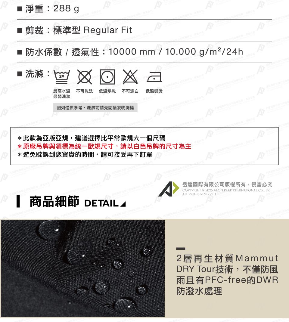 淨重:288g剪裁:標準型 Regular Fit防水係數/透氣性:10000mm/10000g/m²/24h■ 洗滌:30最高水溫不可乾洗 低溫烘乾 不可漂白 最弱洗滌低溫熨燙圖列僅供參考,洗滌前請先閱讀衣物洗標*此款為亞版亞規,建議選擇比平常歐規大一個尺碼*原廠吊牌與領標為統一歐規尺寸,請以白色吊牌的尺寸為主*避免耽誤到您寶貴的時間,請可接受再下訂單 商品細節 DETIL A岳達國際有限公司版權所有,侵害必究COPYRIGHT @ 2025 AEON PEAK INTERNATIONAL Co., Ltd.ALL RIGHTS RESERVED.2層再生材質MammutDRY Tour技術,不僅防風雨且有PFC-free的DWR防潑水處理