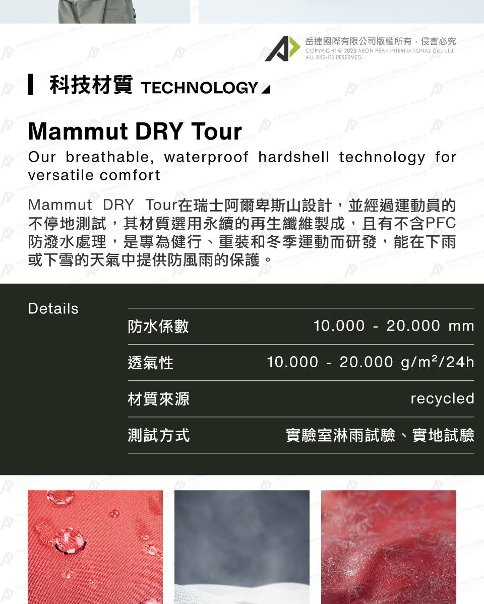 A岳達國際有限公司版權所有侵害必究PYRIGHT @ 2025 AEON PEAK INTERNATIONAL CO, LtdALL RIGHTS RESERVED. 科技材質 TECHNOLOGYMaut DRY TourOur breathable, waterproof hardshell technology forversatile comfortMammut DRY Tour在瑞士阿爾卑斯山設計,並經過運動員的不停地測試,其材質選用永續的再生纖維製成,且有不含PFC防潑水處理,是專為健行、重裝和冬季運動而研發,能在下雨或下雪的天氣中提供防風雨的保護。Details防水係數10.000 - 20.000 mm透氣性10.000 -  g/m²/24h材質來源recycled測試方式實驗室淋雨試驗、實地試驗