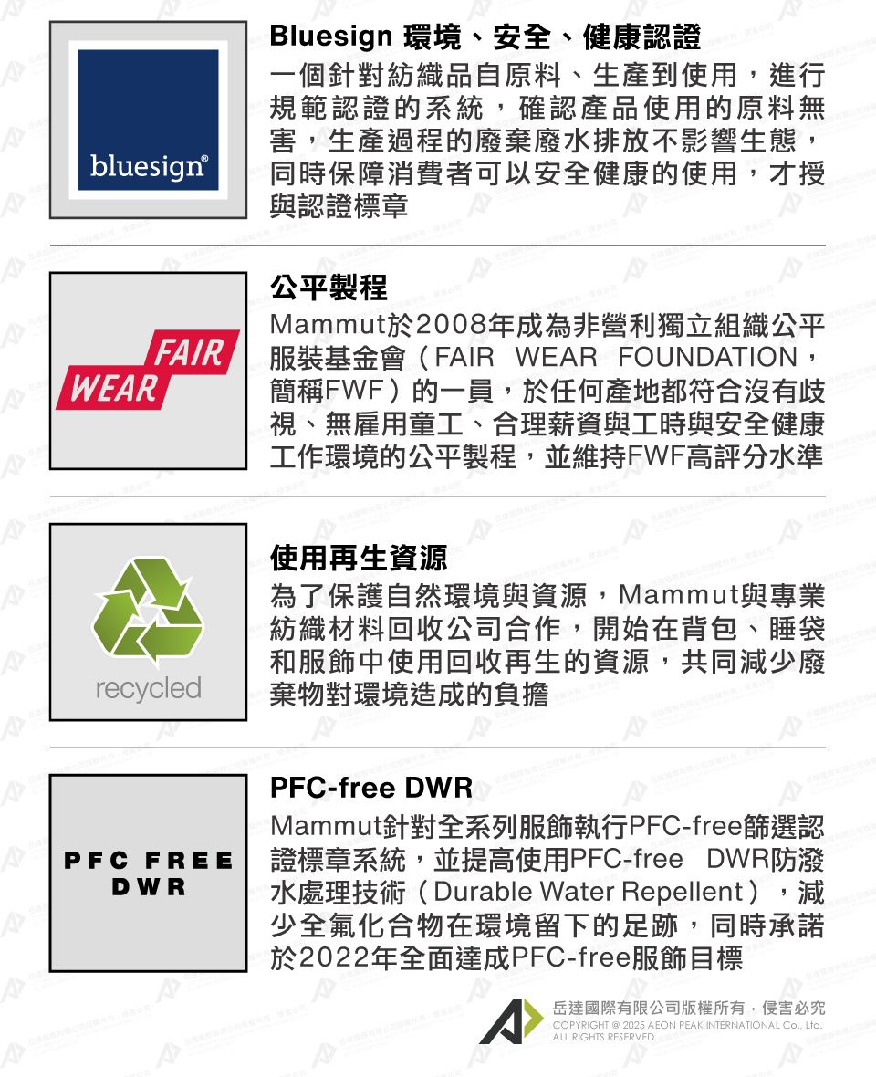 blueign®FIRWEARsrecycledBluesign 環境、安全、健康認證一個針對紡織品自原料、生產到使用,進行規範認證的系統,確認產品使用的原料無害,生產過程的廢棄廢水排放不影響生態,同時保障消費者可以安全健康的使用,才授與認證標章公平製程Mammut於2008年成為非營利獨立組織公平服裝基金會(FAIR WEAR FOUNDATION,簡稱FWF)的一員,於任何產地都符合沒有歧視、無雇用童工、合理薪資與工時與安全健康工作環境的公平製程,並維持FWF高評分水準使用再生資源為了保護自然環境與資源,Mammut與專業紡織材料回收公司合作,開始在背包、睡袋和服飾中使用回收再生的資源,共同減少廢棄物對環境造成的負擔PFC FREEDWRPFC-free DWRMammut針對全系列服飾執行PFC-free篩選認證標章系統,並提高使用PFC-free DWR防潑水處理技術(Durable Water Repellent),減少全氟化合物在環境留下的足跡,同時承諾於2022年全面達成PFC-free服飾目標A岳達國際有限公司版權所有,侵害必究COPYRIGHT @ 2025 AEON PEAK INTERNATIONAL Co, Ltd.ALL RIGHTS RESERVED.