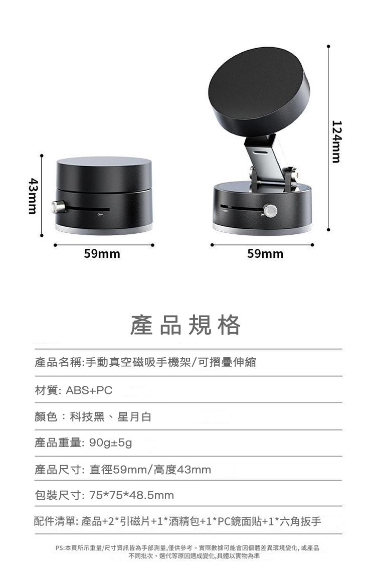 43mm59mm124mm59mm產品規格產品名稱:手動真空磁吸手機架/可摺疊伸縮材質:ABS+PC顏色:科技黑、星月白產品重量:90g±5g產品尺寸:直徑59mm/高度43mm包裝尺寸:75*75*48.5mm配件清單:產品+2*引磁片+1*酒精包+1*PC鏡面貼+1*六角扳手PS:本頁所示重量/尺寸資訊皆為手部測量,僅供參考。實際數據可能會因個體差異環境變化,或產品不同批次、代等原因適成變化,具體以實物為準