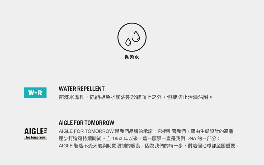 WATER REPELLENT防潑水W-R防潑水處理,除能避免水滴沾附於鞋面上之外,也能防止污漬沾附。AIGLEfor tomorrowAIGLE FOR TOMORROWAIGLE FOR TOMORROW 是我們品牌的承諾;它指引著我們,藉由生態設計的產品逐步打造可持續時尚。自1853年以來,這一願景一直是我們DNA 的一部分:AIGLE 製造不受天氣與時間限制的服裝。因為我們的每一步,對這個地球都至關重要。