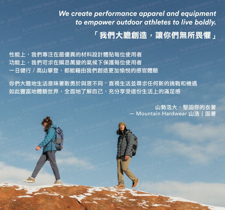 D   PLAY HARD We create performance apparel and equipmentto empower outdoor athletes to live boldly.PLAYHAR我們大膽創造,讓你們無所畏懼」PLAYHARD PLAYHARD 性能上,我們專注在最優異的材料設計體貼每位使用者功能上,我們苛求在瞬息萬變的氣候下保護每位使用者一日健行/高山攀登,都能藉由我們創造更加愉悅的感官體驗元「PLAYHARD PLAYHARD  你們大膽地生活意味著敢勇於與眾不同,直視生活並尋求任何新的挑戰和機遇如此豐富地體驗世界,全面地了解自己,充分享受這份生活上的滿足感PLAYHARD PLAYHARD PLAYHARDPLAYHARD山勢浩大,堅固你的衣著Mountain Hardwear 山浩|固著 HARD HARD