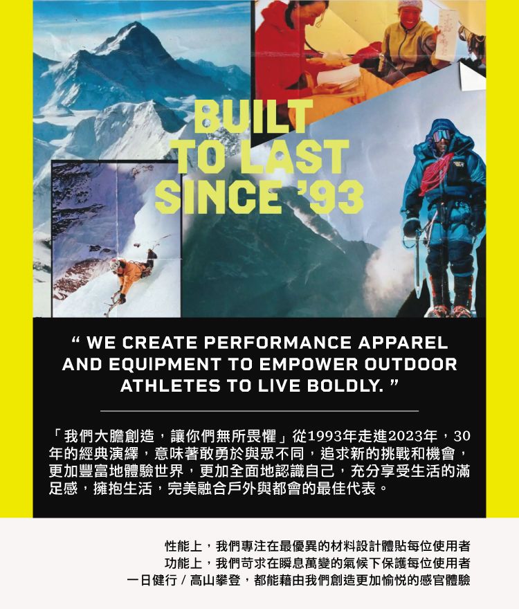 BUILTTO SINCE WE CREATE PERFORMANCE APPARELAND EQUIPMENT TO EMPOWER OUTDOORATHLETES TO LIVE BOLDLY. 「我們大膽創造,讓你們無所畏懼從1993年走進2023年,30年的經典演繹,意味著敢勇於與眾不同,追求新的挑戰和機會更加豐富地體驗世界,更加全面地認識自己,充分享受生活的滿足感,擁抱生活,完美融合戶外與都會的最佳代表。性能上,我們專注在最優異的材料設計體貼每位使用者功能上,我們苛求在瞬息萬變的氣候下保護每位使用者一日健行/高山攀登,都能藉由我們創造更加愉悦的感官體驗