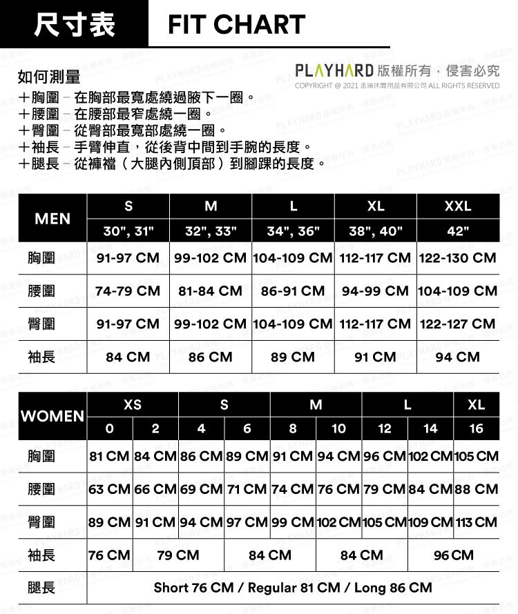 尺寸表 FIT CHART如何測量HARD胸圍在胸部最處繞過腋下一圈+腰圍-在腰部最窄處繞一圈。臀圍-從臀部最寬部處繞一圈。PLAYPLAYHARD 版權所有侵害必究COPYRIGHT @ 221丞瑞休閒用品有限公司 ALL RIGHT RESERVED-+袖長-手臂伸直從後背中間到手腕的長度。+腿長-從(大腿內側頂部)到腳踝的長度。PLAYHARD SMMEN30, 3132", 33"34", 36"胸圍XXL42"91-97 CM 99-102 CM 104-109 CM 112-117CM 122-130CMLXL38", 40"腰圍74-79 CM-84 CM86-91 CM  94-99CM 104-109 CM臀圍91-97CM 99-102 CM 104-109 CM 112-117CM 122-127 CM袖長HARD84 CM86 CM89 CM91 CM94 CMSWOMENMLXL0  2468 10121416胸圍腰圍臀圍81 CM 84 CM 86 CM 89 CM 91CM 94 CM 96 CM 102 CM 105 CM63 CM 66 CM 69 CM 71 CM 74CM 76 CM 79 CM 84 CM 88 CM89 CM 91 CM 94 CM 97 CM 99 CM 102 CM 105 CM109 CM 113 CM袖長76 79 CM84 CM84 CM96 CM腿長HARDShort 76 CM/Regular 81 CM / Long 86CM