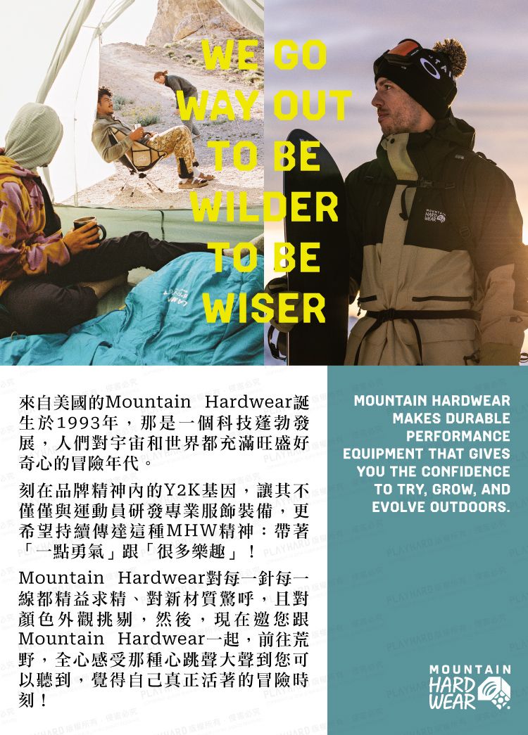 OUT BETO BEWISER來自美國的Mountain Hardwear誕生於1993年,那是一個科技蓬勃發展,人們對宇宙和世界都充滿旺盛好奇心的冒險年代。刻在品牌精神內的Y2K基因,讓其不僅僅與運動員研發專業服飾裝備,更希望持續傳達這種MHW精神:帶著「一點勇氣跟「很多樂趣!Mountain Hardwear對每一針每一線都精益求精、對新材質驚呼,且對顏色外觀挑剔,然後,現在邀您跟Mountain Hardwear一起,前往荒野,全心感受那種心跳聲大聲到您可以聽到,覺得自己真正活著的冒險時刻!MOUNTAIN HARDWEARMAKES DURABLEPERORMANCEEQUIPMENT THAT GIVESYOU THE CONFIDENCETO TRY, GROW, ANDEVOLVE OUTDOORS. FMOUNTAINPLAYHARHARDWEAR