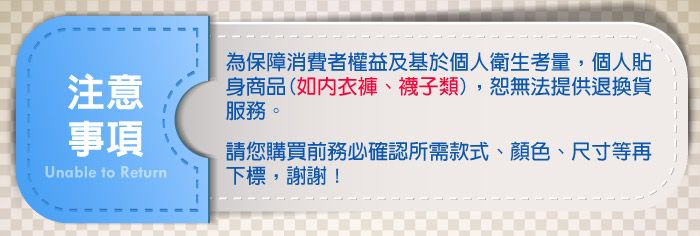 注意事項Unable to Return為保障消費者權益及基於個人衛生考量,個人貼身商品(如衣褲、襪子類),無法提供退換貨服務。請您購買前務必確認所需款式、顏色、尺寸等再下標,謝謝!