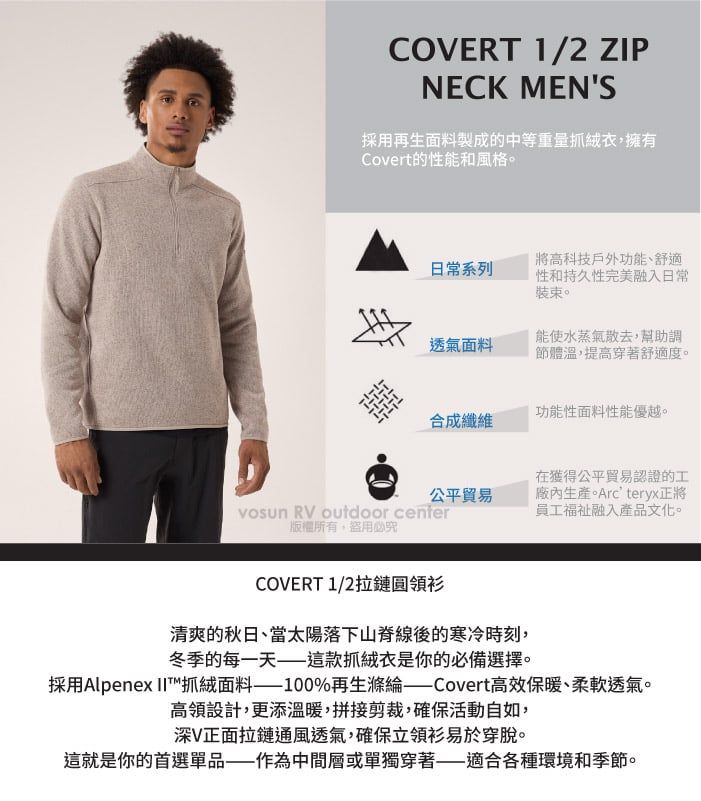 COVERT 1/2 ZIPNECK MENS採用再生面料製成的中等重量抓絨衣,擁有Covert的性能和風格。日常系列將高科技戶外功能、舒適性和持久性完美融入日常裝束。透氣面料能使水蒸氣散去,幫助調節體溫,提高穿著舒適度。功能性面料性能優越。合成纖維公平貿易在獲得公平貿易認證的工廠內生產。Arcteryx正將員工融入產品文化。 RV outdoor center版權所有盜用必究COVERT 1/2拉鏈圓領衫清爽的秋日、當太陽落下山脊線後的寒冷時刻,冬季的每一天——這款抓絨衣是你的必備選擇。採用Alpenex 抓絨面料%再生滌綸 Covert高效保暖、柔軟透氣。高領設計,更添溫暖,拼接剪裁,確保活動自如,深V正面拉鏈通風透氣,確保立領衫易於穿脫。這就是你的首選單品——作為中間層或單獨穿著——適合各種環境和季節。