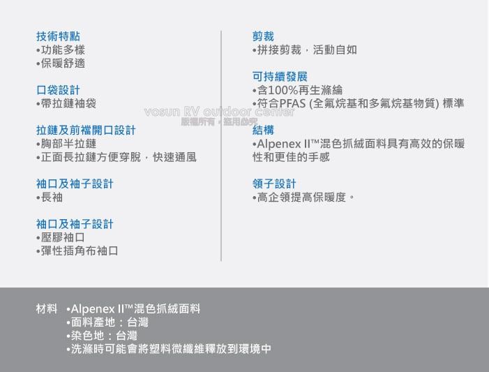 技術特點功能多樣保暖舒適口袋設計剪裁拼接剪裁活動自如可持續發展含100%再生滌綸帶拉鏈袖袋拉鏈及前開口設計符合PFAS (全氟烷基和多氟烷基物質)標準 RV  版權所有結構胸部半拉鏈正面長拉鏈方便穿脫快速通風Alpenex 混色抓絨面料具有高效的保暖性和更佳的手感袖口及袖子設計領子設計長袖袖口及袖子設計壓膠袖口彈性插角布袖口高企領提高保暖度。材料 ·Alpenex 混色抓絨面料面料產地:台灣染色地:台灣洗滌時可能會將塑料微纖維釋放到環境中