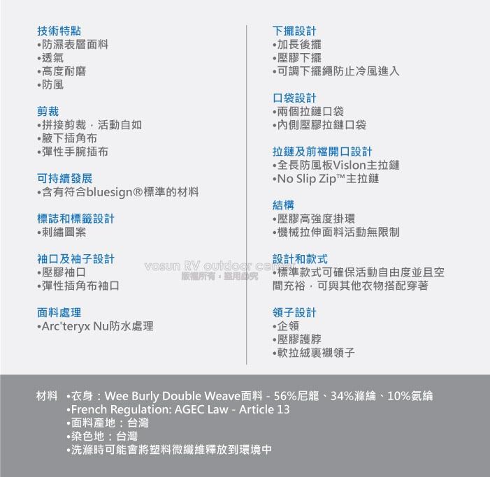 技術特點防濕表層面料透氣高度耐磨防風剪裁拼接剪裁活動自如腋下角布彈性手腕插布可持續發展含有符合bluesign®標準的材料標誌和標籤設計刺繡圖案下擺設計加長後擺壓膠下擺可調下擺繩防止冷風進入口袋設計兩個拉鏈口袋內側壓膠拉鏈口袋拉鏈及前開口設計全長防風板Vislon拉鏈No Slip Zip™主拉鏈結構壓膠高強度掛環機械拉伸面料活動無限制袖口及袖子設計設計和款式 RV  壓膠袖口彈性插角布袖口面料處理Arcteryx Nu防水處理 標準款式可確保活動自由度並且空間充裕可與其他衣物搭配穿著領子設計企領壓膠護脖·軟拉絨領子材料 ·衣身:Wee Burly Double Weave面料-56%尼龍、34%滌綸、10%氨綸·French Regulation: AGEC Law - Article 13·面料產地:台灣染色地:台灣•洗滌時可能會將塑料微纖維釋放到環境中