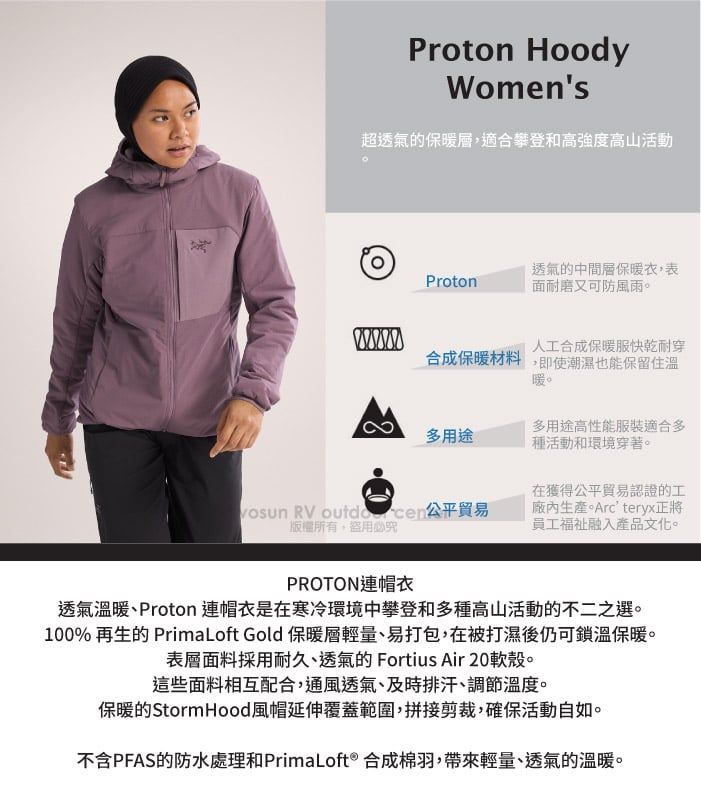 Proton HoodyWomens超透氣的保暖層,適合攀登和高強度高山活動Proton透氣的中間層保暖衣,表面耐磨又可防風雨。人工合成保暖服快乾耐穿合成保暖材料,即使潮濕也能保留住溫暖。多用途多用途高性能服裝適合多種活動和環境穿著。 RV 公平貿易版權所有盜用必究在獲得公平貿易認證的工廠內生產。Arcteryx正將員工融入產品文化。PROTON連帽衣透氣溫暖、Proton 連帽衣是在寒冷環境中攀登和多種高山活動的不二之選。100% 再生的 PrimaLoft Gold 保暖層輕量、易打包,在被打濕後仍可鎖溫保暖。表層面料採用耐久、透氣的 Fortius Air 20軟殼。這些面料相互配合,通風透氣、及時排汗、調節溫度。保暖的Storm Hood風帽延伸覆蓋範圍,拼接剪裁,確保活動自如。不含PFAS的防水處理和PrimaLoft® 合成棉羽,帶來輕量、透氣的溫暖。