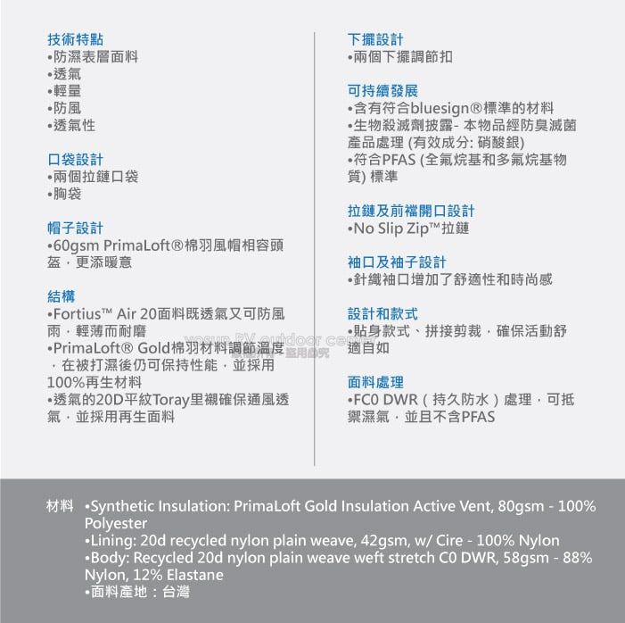 技術特點防濕表層面料透氣輕量防風透氣性口袋設計兩個拉鏈口袋胸袋帽子設計60gsm PrimaLoft®棉羽風帽相容頭更添暖意結構Fortius Air 20面料既透氣又可防風雨輕薄而耐磨下擺設計兩個下擺調節扣可持續發展含有符合bluesign®標準的材料生物殺滅劑披露-本物品經防臭滅菌產品處理(有效成分:硝酸銀)符合PFAS (全氟烷基和多氟烷基物質)標準拉鏈及前開口設計No Slip ZipT™拉鏈袖口及袖子設計針織袖口增加了舒性和時尚感設計和款式PrimaLoft® Gold棉羽材料調節溫度 適自在被打濕後仍可保持性能並採用貼身款式、拼接剪裁確保活動舒100%再生材料面料處理透氣的20D平紋Toray里襯確保通風透氣並採用再生面料 DWR(持久防水)處理可抵禦濕氣,並且不含PFAS材料 Synthetic Insulation: PrimaLoft Gold Insulation Active Vent, 80gsm-100%Polyester·Lining: 20d recycled nylon plain eave,42gsm, w/ Cire-100% Nylon·Body: Recycled 20d nylon plain weave weff stretch  DWR, 58gsm - 88%Nylon, 12% Elastane•面料產地:台灣