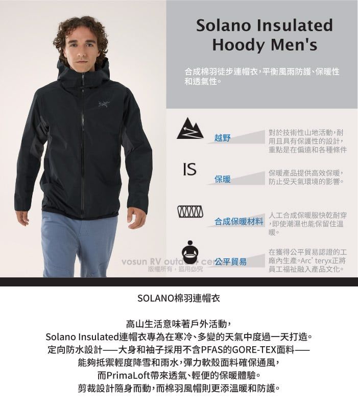 Solano InsulatedHoody Mens合成棉羽徒步連帽衣平衡風雨防護、保暖性和透氣性。越野對於技術性山地活動,耐用且具有保護性的設計,重點是在偏遠和各種條件IS保暖保暖產品提供高效保暖,防止受天氣環境的影響。人工合成保暖服快乾耐穿合成保暖材料,即使潮濕也能保留住溫暖。vosun RV  貿易版權所有盜用必究在獲得公平貿易認證的工生產。Arcteryx正將員工福祉融入產品文化。SOLANO棉羽連帽衣高山生活意味著戶外活動,Solano Insulated連帽衣專為在寒冷、多變的天氣中度過一天打造。定向防水設計大身和袖子採用不含PFAS的GORE-TEX面料——能夠抵禦輕度降雪和雨水,彈力殼面料確保通風,而PrimaLoft帶來透氣、輕便的保暖體驗。剪裁設計隨身而動,而棉羽風帽則更添溫暖和防護。