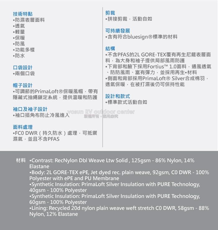 技術特點防濕表料透氣輕量保暖防風功能多樣防水口袋設計兩個口袋帽子設計剪裁拼接剪裁活動自如持續發展含有符合bluesign®標準的材料結構不含PFAS的2L GORETEX覆有再生尼龍表層面料大身和袖子提供局部風雨防護下背部和腋下採用Fortius™ 10面料通風透氣、防防風雨、富有彈力並採用再生材料側面和背部採用PrimaLoft® Silver合成棉羽透氣保暖在被打濕後仍可保持性能設計和款式標準款式活動自如.可調節的PrimaLoft®保暖風帽,帶有隱藏式抽繩鎖定系統,提供溫暖和防護袖口及袖子設計袖口插角布防止冷風進入 RV  center版權所有必面料處理 DWR (持久防水)處理,可抵禦濕氣,並且不含PFAS材料 ntrast: RecNylon  Weave Ltw Solid, 125gsm-86% Nylon, 14%ElastaneBody: 2L GORE-TEX ePE, Jet dyed rec. plain weave, 92gsm, Co DWR-100%Polyester with ePE and PU MembraneSynthetic Insulation: PrimaLoft Silver Insulation with PURE Technology,40gsm-100% PolyesterSynthetic Insulation: PrimaLoft Silver Insulation with PURE Technology,60gsm - 100% PolyesterLining: Recycled 20d nylon plain weave weft stretch  DWR, 58gsm - 88%Nylon, 12% Elastane