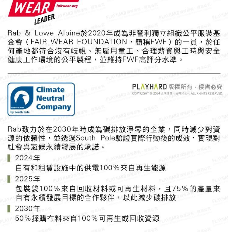 WEAfairwearorgLEADER PLARD Rab & Lowe Alpine於年成為非營利獨立組織公平服裝基金會FAIR WE FOUNDATION簡稱FWF)的一員,於任何產地都符合沒有歧視、無雇用童工、合理薪資與工時與安全健康工作環境的公平製程,並維持FWF高評分水準AClimateNeutral 2020Companyby South Pole  ,侵害必究 COPYRIGHT@2024丞休閒用品有限公司 ALL RIGHTS RESERVED.PLAYHPLAYHA  PLAYHAE2024年。PLAYHA2025年PLAYHA自有和租賃設施中的供電100%來自再生能源自有永續發展目標的合作夥伴,以此減少碳排放 2030年50%採購布料來自100%可再生或回收資源Rab致力於在2030年時成為碳排放淨零的企業,同時減少對資源的依賴性,並透過South Pole驗證實際行動後的成效,實現對社會與氣候永續發展的承諾(PLAY HARD 版權所有,PLAYHAPLAYHARD PLAYHARD包裝袋100%來自回收材料或可再生材料,且75%的產量來PLAYHARD  PLAYHAPLAYHAPLAYHARD  RPLAYHAAR