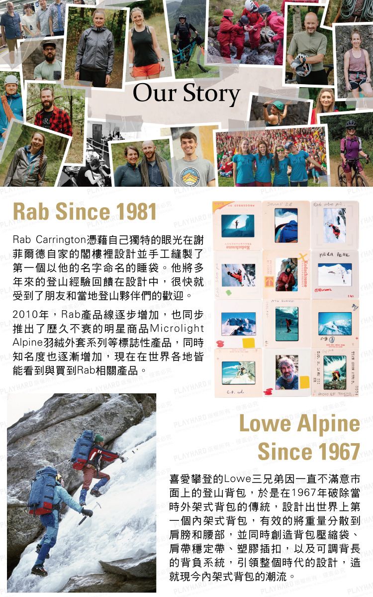 Our Story   ARab Since 1981PLAPLRab Carrington憑藉自己獨特的眼光在謝菲爾德自家的閣樓裡設計並手工縫製了第一個以他的名字命名的睡袋他將多年來的登山經驗回饋在設計中很快就受到了朋友和當地登山夥伴們的歡迎。2010年,Rab產品線逐步增加,也同步推出了歷久不衰的明星商品MicrolightAlpine羽絨外套系列等標誌性產品,同時知名度也逐漸增加,現在在世界各地皆能看到與買到Rab相關產品。AYHARDHARDPLAYHARD HPLAYHARD ,究  TLowe AlpinePLAY HARD 。Since 1967喜愛攀登的Lowe三兄弟因一直不滿意面上的登山背包,於是在1967年破除當時外架式背包的傳統,設計出世界上第一個內架式背包,有效的將重量分散到肩膀和腰部,並同時創造背包壓縮袋、肩帶穩定帶、塑膠插扣,以及可調背長的背負系統,引領整個時代的設計,造就現今內架式背包的潮流。PLAYHA