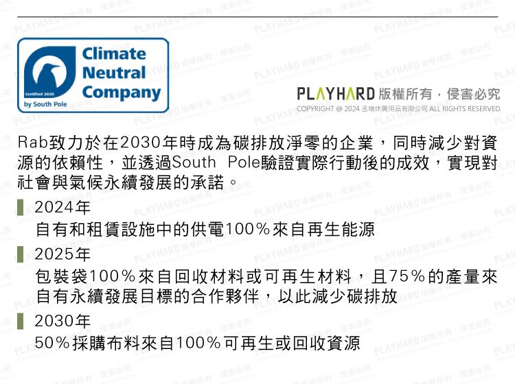 by South PolePLAYHARClimateNeutral Company PLAY PLAYPLAYHARDPLAYPLAYHARD 必PLAYHARIOPYRIGH @ 2024 丞瑞休閒用品有限公司 ALL RIGHTS ERVED.Rab致力於在2030年時成為碳排放淨零的企業同時減少對資源的依賴性,並透過South Pole驗證實際行動後的成效,實現對社會與氣候永續發展的承諾PLAY 2024年PLAYHA 2025年PLAYHARDPLAYE自有和租賃設施中的供電100%來自再生能源PLAYHARD必究LAYPLAYHARD 權,侵害必究PLAYHARD版所有PLAYPLAY HARD ,侵害必究PLAY包裝袋100%來自回收材料或可再生材料,且75%的產量來自有永續發展目標的合作夥伴,以此減少碳排放T 2030年PLAY50%採購布料來自100%可再生或回收資源HARD RESPLAYPLAYHARD 。必究PLAY