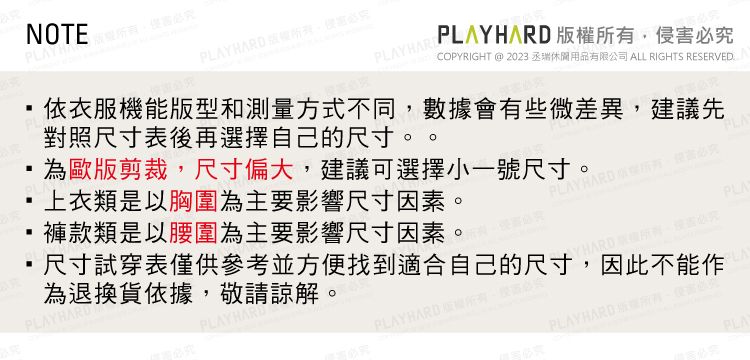 褲款類是以腰圍為主要影響尺寸因素。上衣類是以胸圍為主要影響尺寸因素。HARD尺寸試穿表僅供參考並方便找到適合自己的尺寸因此不能作為退換貨依據敬請諒解。NOTEYPLAYHARD PLAYHARDCOPYRIGHT @ 2023 丞瑞休閒用品有限公司 ALL RIGHTS RESERVEDPLAYHARD 權侵必究依衣服機能版型和測量方式不同,數據會有些微差異,建議先對照尺寸表後再選擇自己的尺寸。為歐版剪裁,尺寸偏大,建議可選擇小一號尺寸。PLAYHARD 有,必究PLAPLAYBARD ,PLAYHARD版所,害PLA