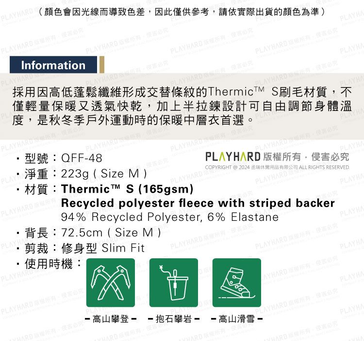 Y  RDInformationPLAY  顏色會因光線而導致色差因此僅供參考請依實際出貨的顏色為準)PLAY HARD PLAYHAPLA型號:QFF-48PPLAYBARD 淨重:223gSize M )材質:Thermic™ S (165gsm)PLAYHARD採用因高低蓬鬆纖維形成交替條紋的ThermicTM S刷毛材質不僅輕量保暖又透氣快乾加上半拉鍊設計可自由調節身體溫度是秋冬季戶外運動時的保暖中層衣首選(PLAY HARD PLAY HARD必PLAYHAPLAYHARD必PLAYHAPLAY HAPLAYHA剪裁:修身型 Slim Fit背長:725cm ( Size M)使用時機:PLAYHARDPLAY HARD必HARD,攀登--抱石攀岩--高山滑雪 -94% Recycled Polyester, 6% ElastaneRecycled polyester fleece with striped backerGPLAYHARDKIGHT @ 2024丞休閒用品有限公司 ALL RIGHTS RESERVED.(PLAY HARD ,必PLAYHARD ,侵必究PLAYHAPLAYHARDPLAYHAPLAYHARD。害必究PLAYHAPLAYHARD 版權,必究PLAYHALAYHARD 所有,必究PLAYHA PLAYHARD ,必PLAYHA