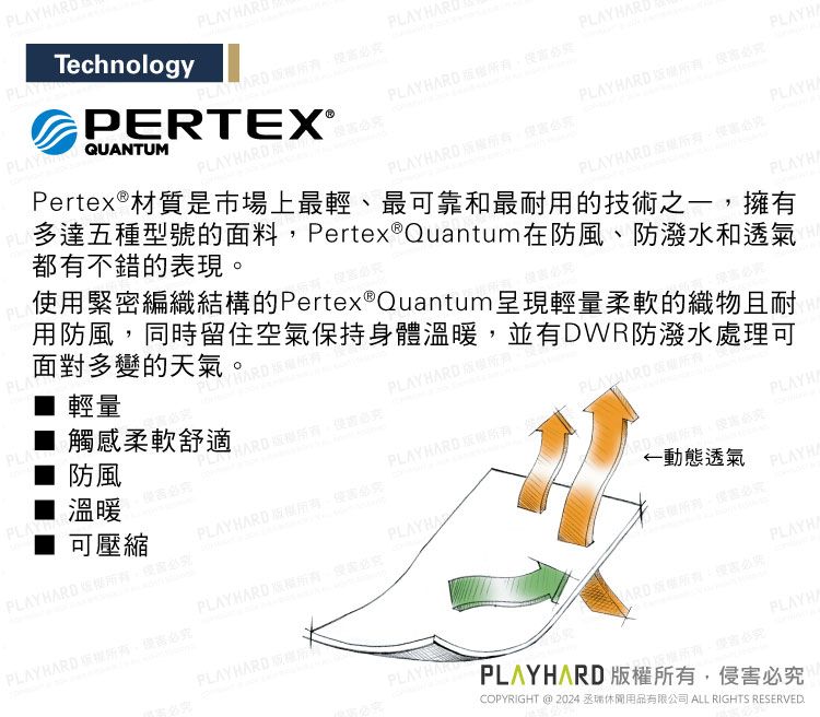 AYPL■ 輕量  防風觸感柔軟舒適PLA溫暖使用緊密編織結構的Pertex® Quantum呈現輕量柔軟的織物且耐用防風同時留住空氣持身體溫暖並有DWR防潑水處理可面對多變的多達五種型號的面料Pertex® Quantum在防風、防潑水和透氣都有不錯的表現TechnologyHARDR HARD RD  PLAY PERTEX®QUANTUMPertex®材質是市場上最輕、最可靠和最耐用的技術之一擁有RDPLAY HARDPLAYBARD 保PLAY HARD  RD  RD  PLAYHA可壓縮PLAY HARD ,動態透氣 。必PLAYHAPLAYHAPLAYHARD ,必PLAYBARD ,必究PLAYHAPLAY HARD ,必究PLAYHAPLAYHACOPYRIGHT @ 2024 丞休閒用品有限公司 ALL RIGHTS RESERVED.PLAYHARD 版權所有,侵害必究