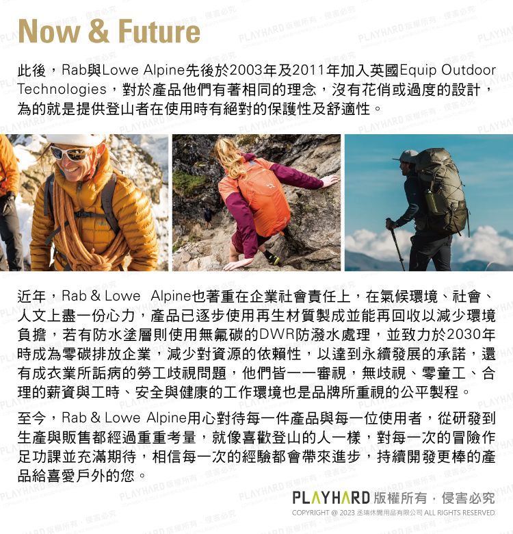 PLANow & FuturePLAY HARD PLAY HARD PLAYHA此後RabLowe Alpine先後於2003年及2011年加入英國Equip OutdoorTechnologies對於品他們有著相同的理念,沒有花俏或過度的設計,為的就是提供登山者在用時有絕對的保護性及舒適性。PLAY HARD , PLAYHAPLAY近年,Rab & Lowe Alpine也著重在企業社會責任上,在氣候環境、社會、人文上盡一份心力,產品已逐步使用再生材質製成並能再回收以減少環境負擔,若有防水塗層則使用無氟碳的DWR防潑水處理,並致力於2030年時成為零碳排放企業,減少對資源的依賴性,以達到永續發展的承諾,還有成衣業所詬病的勞工歧視問題,他們皆——審視,無歧視、零童工、合理的薪資與工時、安全與健康的工作環境也是品牌所重視的公平製程。PLAPLA至今,Rab & Lowe Alpine用心對待每一件產品與每一位使用者,從研發到生產與販售都經過重重考量,就像喜歡登山的人一樣,對每一次的冒險作足功課並充滿期待,相信每一次的經驗都會帶來進步,持續開發更棒的產品給喜愛戶外的您。PLAYHARDPLAYHARDPLAYHARD ,使必COPYRIGHT @ 2023 丞休閒用品有限公司 ALL RIGHTS RESERVEDPLAYHARD 版權所有,侵害必究