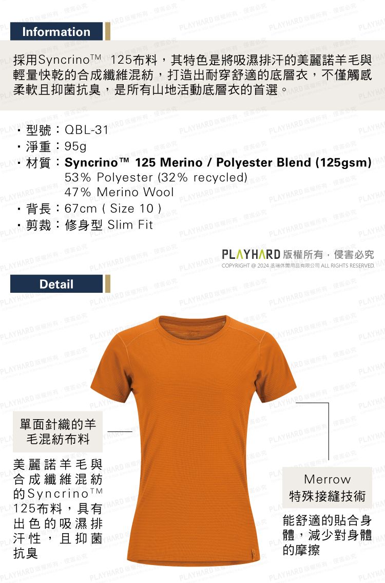 InformationPLAY 淨重:95gp型號:QBL-31H PLAY  有剪裁:修身型 Slim FitPLA 版所47% Merino Wool背長:67cm Size 10 )材質:Syncrino 125 Merino / Polyester Blend (125gsm)53% Polyester (32% recycled)RD PLAYHA採用SyncrinoTM 125布料其特色是將吸濕排汗美麗諾羊毛與輕量快乾的合成纖維混紡打造出耐穿舒適的底層衣不僅觸柔軟且抑菌抗臭是山地活動底層衣的首選HARDPLAY HARD 感PLAYHAPLAY HARD PLAYHAPLAYHARD 究PLAY HARD 必究PLAYHADetailPLAYHARD(PLAYHARD必究PLAYHARDPLAYHARD 必究PLAY HARD 必究PLAYHARD 必究COPYRIGHT @ 2024 休閒用品有限公司 ALL RIGHTS RESERVED.PLAYHARD 必究PLAYHAPLAYHARDPLAYHARD 必究PLAYHARD究PLAYHA 。必究毛混紡布料PLAYHARD ,侵害必究單面針織的羊PLAYPLAYHAARD,必究PLAYHA美麗諾羊毛與合成纖維混紡的SyncrinoTM125布料,具有出色的吸濕排汗性,且抑菌抗臭PLAYHARD,必究PLAYHARDYHARDPLA HARD ,必究PLAYHARD 版權所有 Merrow特殊接縫技術能舒適的貼合身體,減少對身體的摩擦PLAY HARD 權所有,PLAYHAPLAYHAPLAYHA