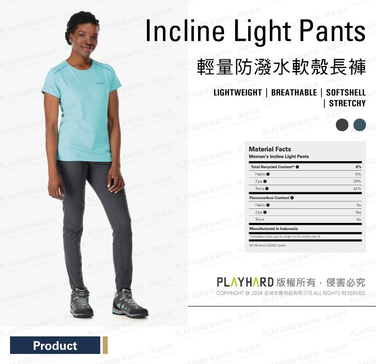 ARDIncline Light PntsHARD輕量防潑水軟殼長褲HARDLIGHTWEIGHT BREATHABLE  SFTSHELL STRETCHYPLAY HARD PLAY HARD  Material FactsPLAY HARD Womens Incline Light PantsTotal Recycled Content O 642%Fluorocarbon ContentFabricPLAYHPLAYHARDPLAYHARDProductPLAYPLAY HARD PLAYHARDManufactured in Indonesia    a    PLAYHARDYesNoPLAYHAPLAYHARD 必究HAPLAYHARD 必究COPYRIGHT  2024 ALL RIGHTS RESERVEDHARD版必究PLAYHARD 權所有,侵害必究PLAYHA